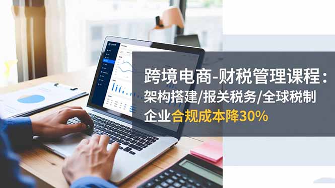 跨境电商-财税管理课程：架构搭建/报关税务/全球税制，企业合规成本降30%-优优云网创
