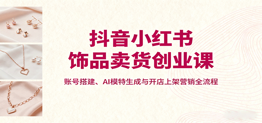 抖音小红书饰品卖货创业课,账号搭建、AI模特生成与开店上架营销全流程-优优云网创