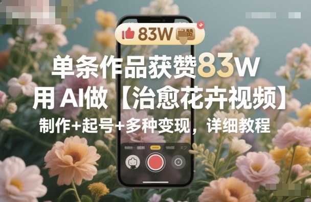单条作品获赞83W，用AI做【治愈花卉视频】，制作+起号+多种变现，详细教程-优优云网创